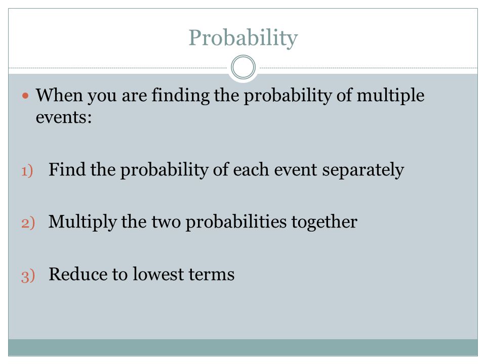 Probability When you are finding the probability of multiple events: 1) Find the probability of each event separately 2) Multiply the two probabilities together 3) Reduce to lowest terms