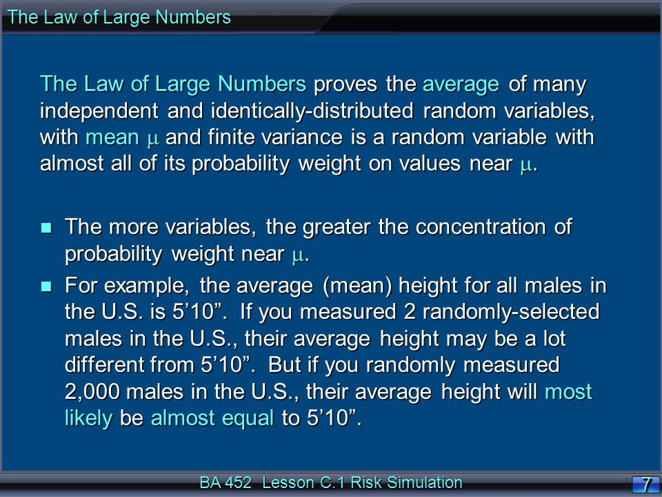 BA 452 Lesson C.1 Risk Simulation 7 The Law of Large Numbers proves the average of many independent and identically-distributed random variables, with mean  and finite variance is a random variable with almost all of its probability weight on values near .