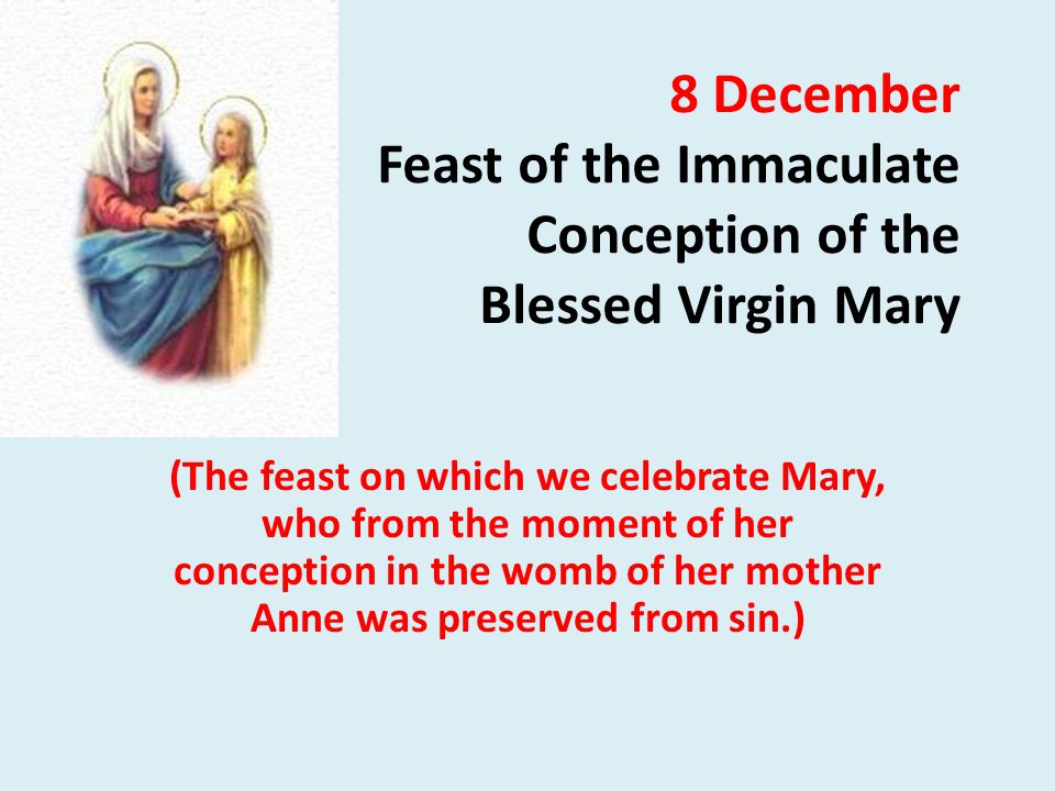 8 December Feast of the Immaculate Conception of the Blessed Virgin Mary (The feast on which we celebrate Mary, who from the moment of her conception in the womb of her mother Anne was preserved from sin.)