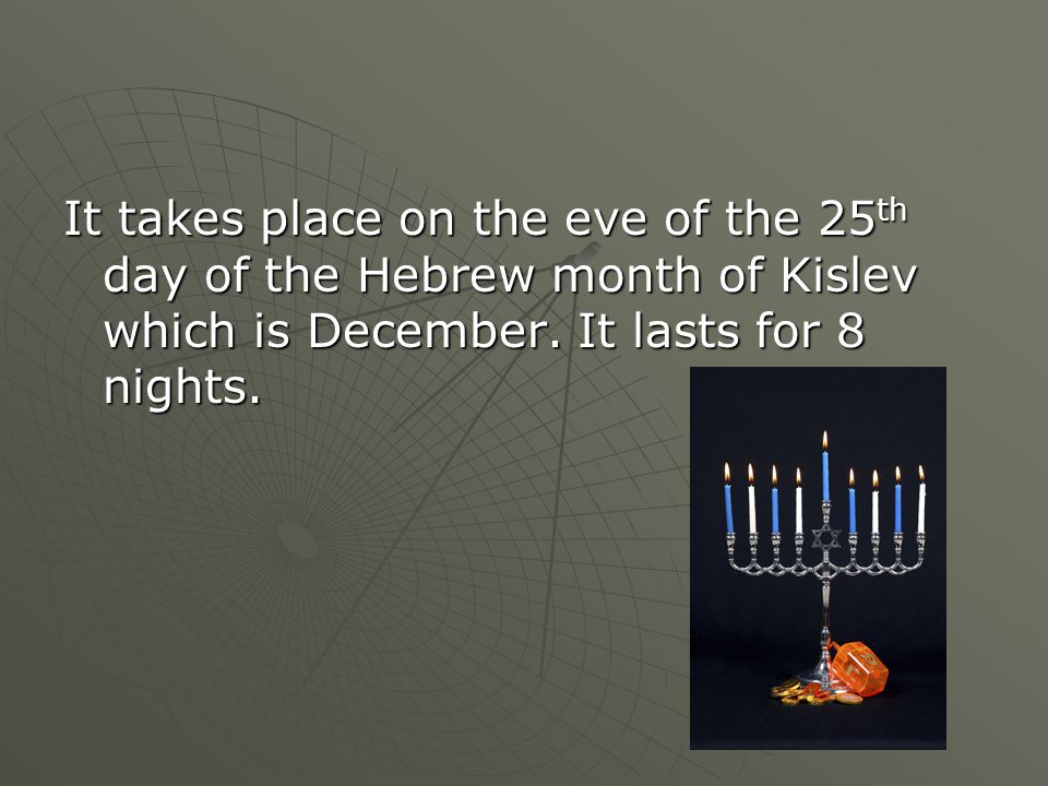 It takes place on the eve of the 25 th day of the Hebrew month of Kislev which is December.