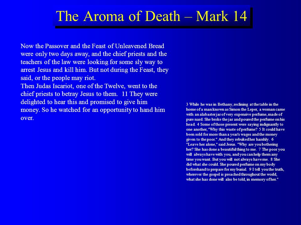 The Aroma of Death – Mark 14 Now the Passover and the Feast of Unleavened Bread were only two days away, and the chief priests and the teachers of the law were looking for some sly way to arrest Jesus and kill him.