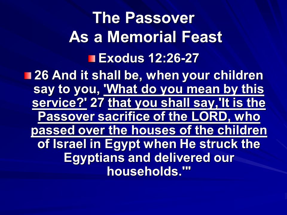 The Passover As a Memorial Feast Exodus 12: And it shall be, when your children say to you, What do you mean by this service 27 that you shall say, It is the Passover sacrifice of the LORD, who passed over the houses of the children of Israel in Egypt when He struck the Egyptians and delivered our households.