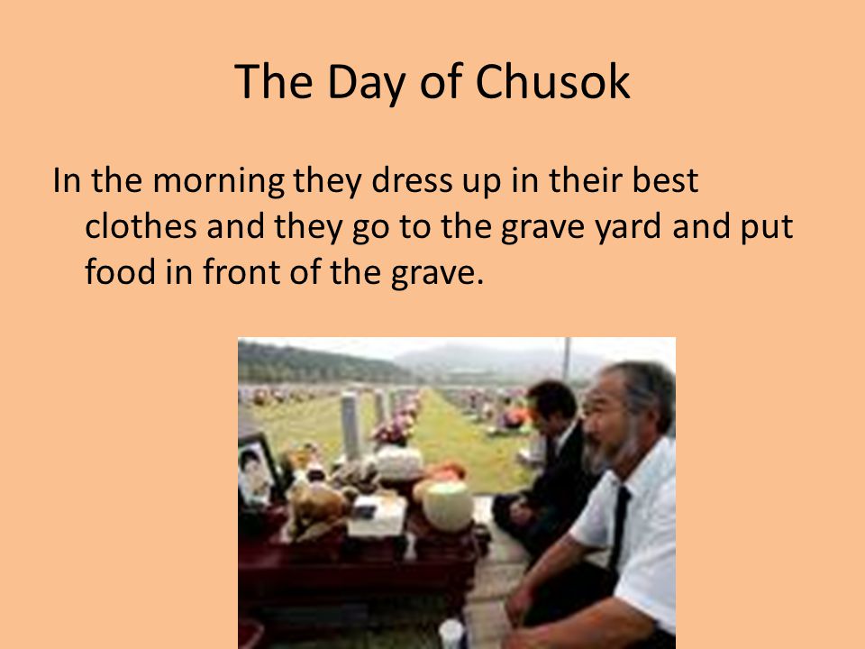 The Day of Chusok In the morning they dress up in their best clothes and they go to the grave yard and put food in front of the grave.