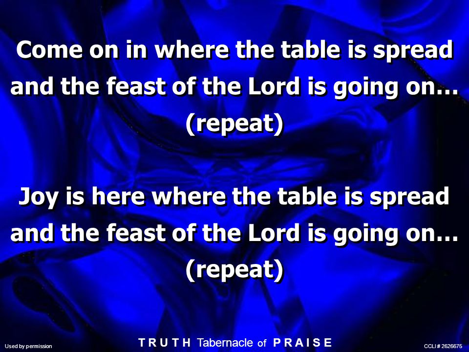 Come on in where the table is spread and the feast of the Lord is going on… (repeat) Joy is here where the table is spread and the feast of the Lord is going on… (repeat) T R U T H Tabernacle of P R A I S E Used by permission CCLI #