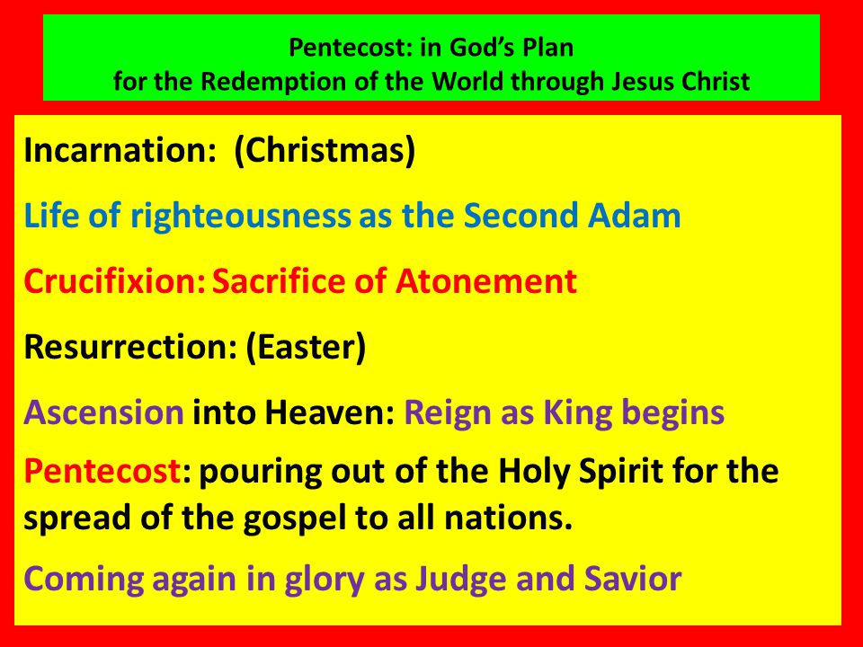 Pentecost: in God’s Plan for the Redemption of the World through Jesus Christ Incarnation: (Christmas) Life of righteousness as the Second Adam Crucifixion: Sacrifice of Atonement Resurrection: (Easter) Ascension into Heaven: Reign as King begins Pentecost: pouring out of the Holy Spirit for the spread of the gospel to all nations.