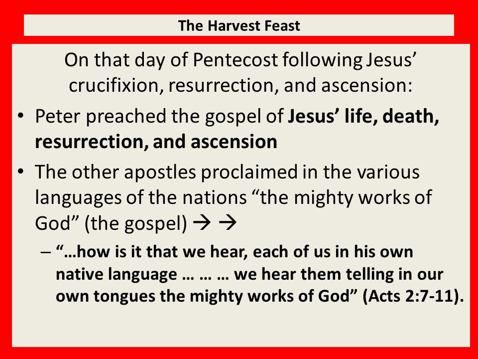 The Harvest Feast On that day of Pentecost following Jesus’ crucifixion, resurrection, and ascension: Peter preached the gospel of Jesus’ life, death, resurrection, and ascension The other apostles proclaimed in the various languages of the nations the mighty works of God (the gospel)   – …how is it that we hear, each of us in his own native language … … … we hear them telling in our own tongues the mighty works of God (Acts 2:7-11).