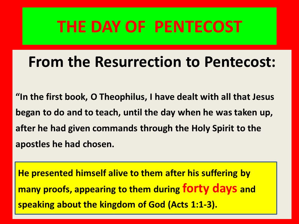 THE DAY OF PENTECOST From the Resurrection to Pentecost: In the first book, O Theophilus, I have dealt with all that Jesus began to do and to teach, until the day when he was taken up, after he had given commands through the Holy Spirit to the apostles he had chosen.