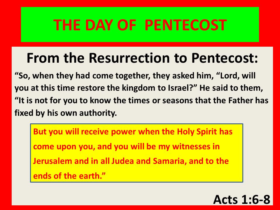 THE DAY OF PENTECOST From the Resurrection to Pentecost: So, when they had come together, they asked him, Lord, will you at this time restore the kingdom to Israel He said to them, It is not for you to know the times or seasons that the Father has fixed by his own authority.
