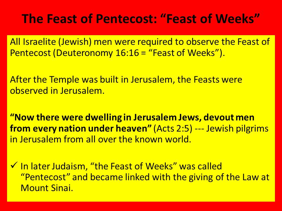 The Feast of Pentecost: Feast of Weeks All Israelite (Jewish) men were required to observe the Feast of Pentecost (Deuteronomy 16:16 = Feast of Weeks ).