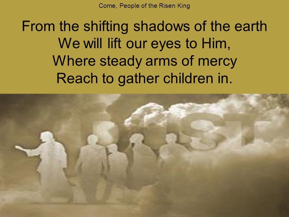 Come, People of the Risen King From the shifting shadows of the earth We will lift our eyes to Him, Where steady arms of mercy Reach to gather children in.