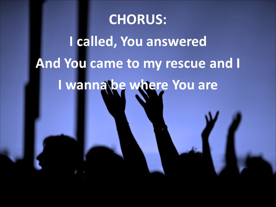 CHORUS: I called, You answered And You came to my rescue and I I wanna be where You are