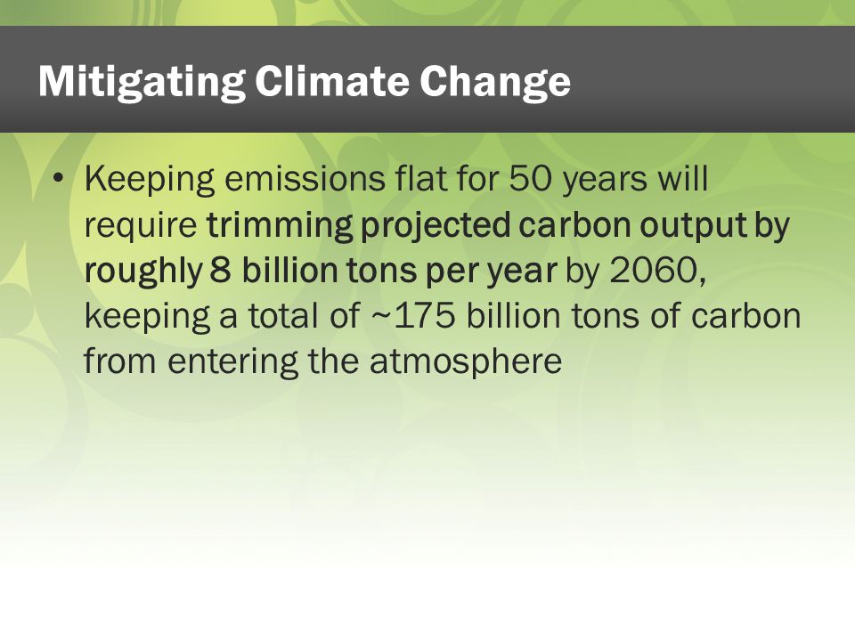 Keeping emissions flat for 50 years will require trimming projected carbon output by roughly 8 billion tons per year by 2060, keeping a total of ~175 billion tons of carbon from entering the atmosphere Mitigating Climate Change