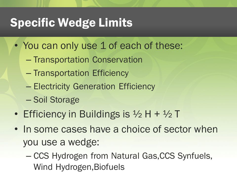Specific Wedge Limits You can only use 1 of each of these: – Transportation Conservation – Transportation Efficiency – Electricity Generation Efficiency – Soil Storage Efficiency in Buildings is ½ H + ½ T In some cases have a choice of sector when you use a wedge: – CCS Hydrogen from Natural Gas,CCS Synfuels, Wind Hydrogen,Biofuels