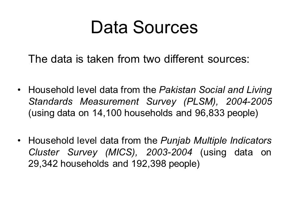 Data Sources The data is taken from two different sources: Household level data from the Pakistan Social and Living Standards Measurement Survey (PLSM), (using data on 14,100 households and 96,833 people) Household level data from the Punjab Multiple Indicators Cluster Survey (MICS), (using data on 29,342 households and 192,398 people)