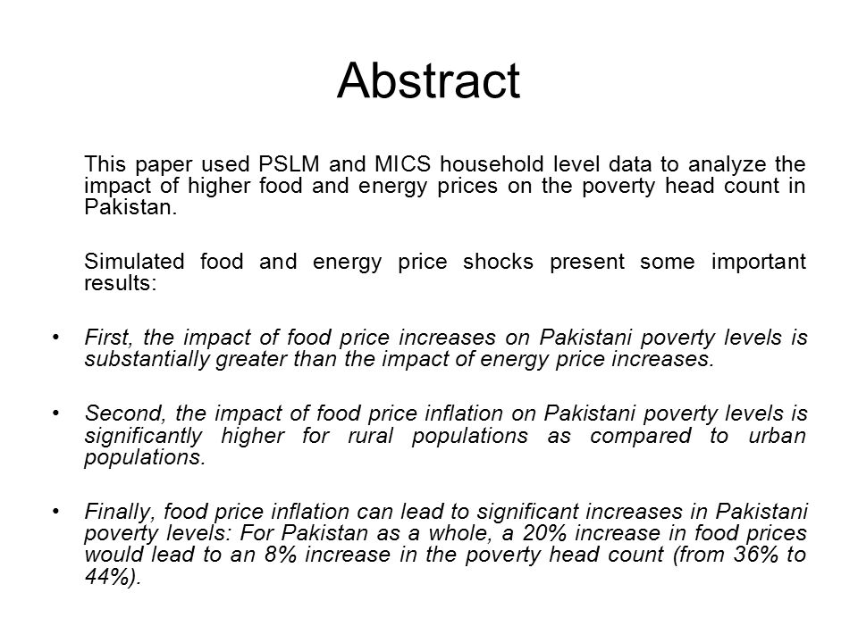 Abstract This paper used PSLM and MICS household level data to analyze the impact of higher food and energy prices on the poverty head count in Pakistan.
