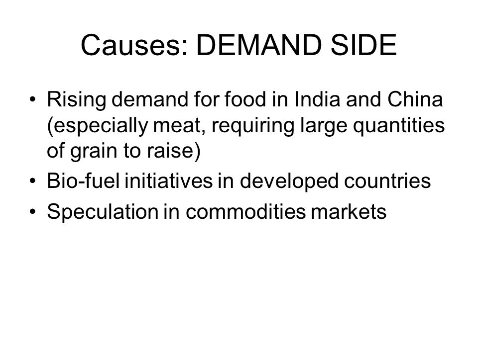 Causes: DEMAND SIDE Rising demand for food in India and China (especially meat, requiring large quantities of grain to raise) Bio-fuel initiatives in developed countries Speculation in commodities markets