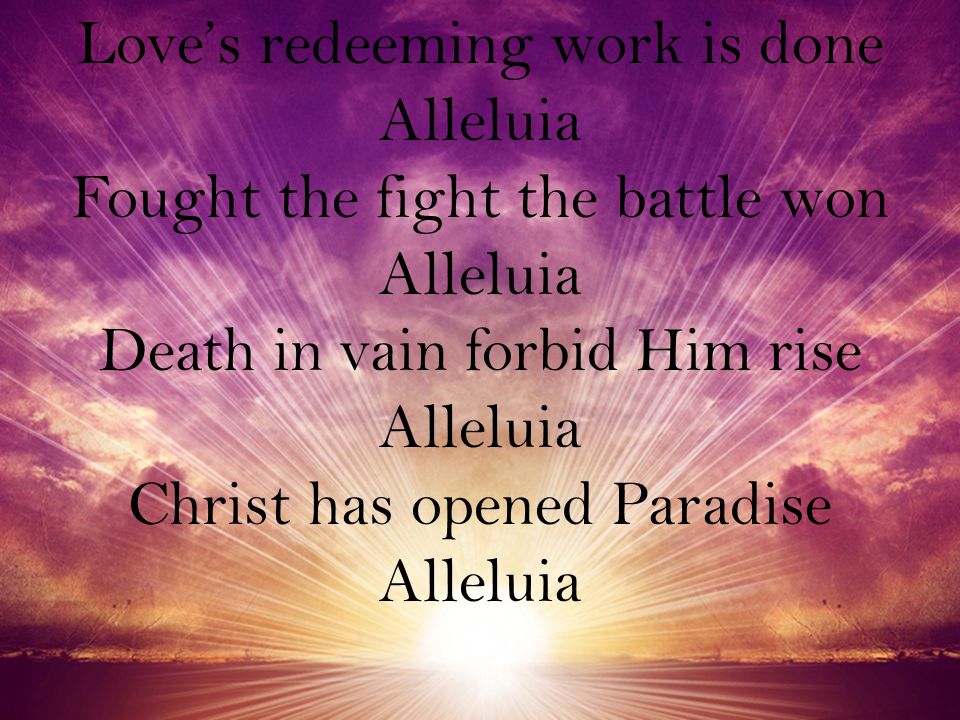 Love’s redeeming work is done Alleluia Fought the fight the battle won Alleluia Death in vain forbid Him rise Alleluia Christ has opened Paradise Alleluia