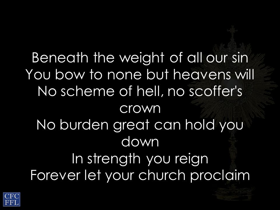 Beneath the weight of all our sin You bow to none but heavens will No scheme of hell, no scoffer s crown No burden great can hold you down In strength you reign Forever let your church proclaim