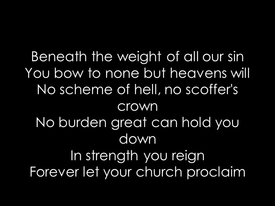 Beneath the weight of all our sin You bow to none but heavens will No scheme of hell, no scoffer s crown No burden great can hold you down In strength you reign Forever let your church proclaim