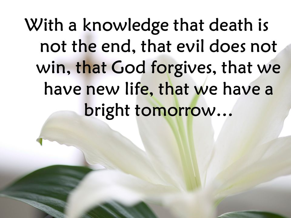 With a knowledge that death is not the end, that evil does not win, that God forgives, that we have new life, that we have a bright tomorrow…