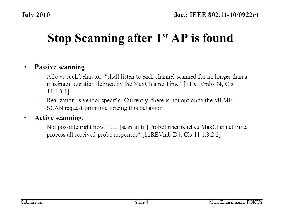 doc.: IEEE /0922r1 Submission Stop Scanning after 1 st AP is found Passive scanning –Allows such behavior: shall listen to each channel scanned for no longer than a maximum duration defined by the MaxChannelTime [11REVmb-D4, Cls ] –Realization is vendor specific.