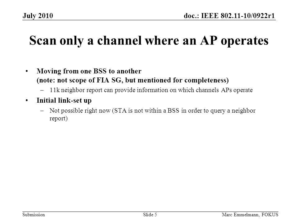doc.: IEEE /0922r1 Submission Scan only a channel where an AP operates Moving from one BSS to another (note: not scope of FIA SG, but mentioned for completeness) –11k neighbor report can provide information on which channels APs operate Initial link-set up –Not possible right now (STA is not within a BSS in order to query a neighbor report) July 2010 Marc Emmelmann, FOKUSSlide 5