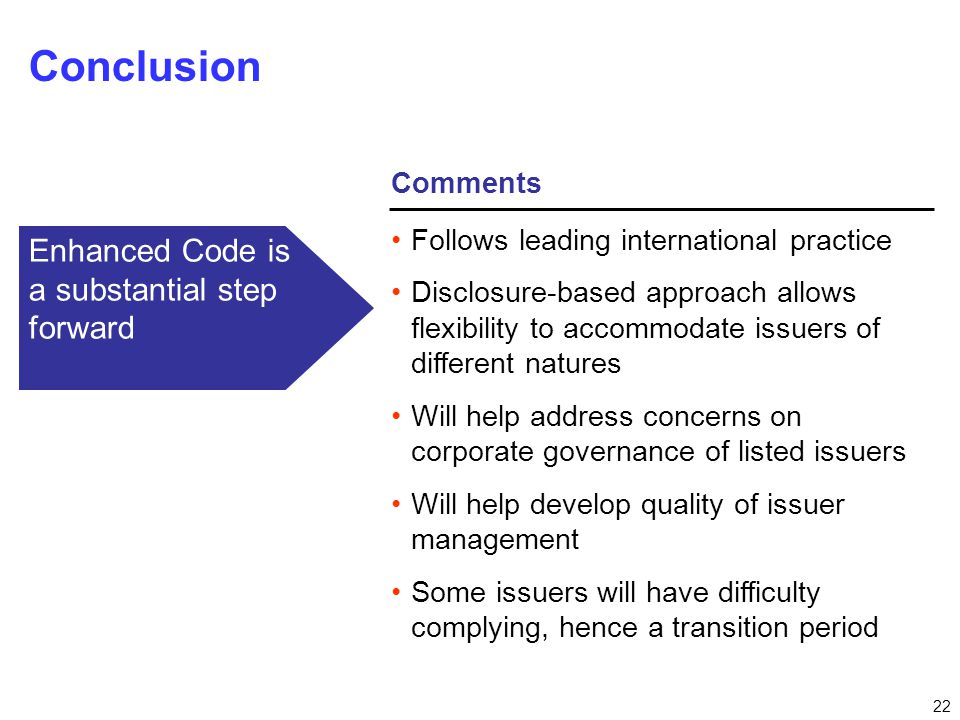 22 Comments Conclusion Follows leading international practice Disclosure-based approach allows flexibility to accommodate issuers of different natures Will help address concerns on corporate governance of listed issuers Will help develop quality of issuer management Some issuers will have difficulty complying, hence a transition period Enhanced Code is a substantial step forward