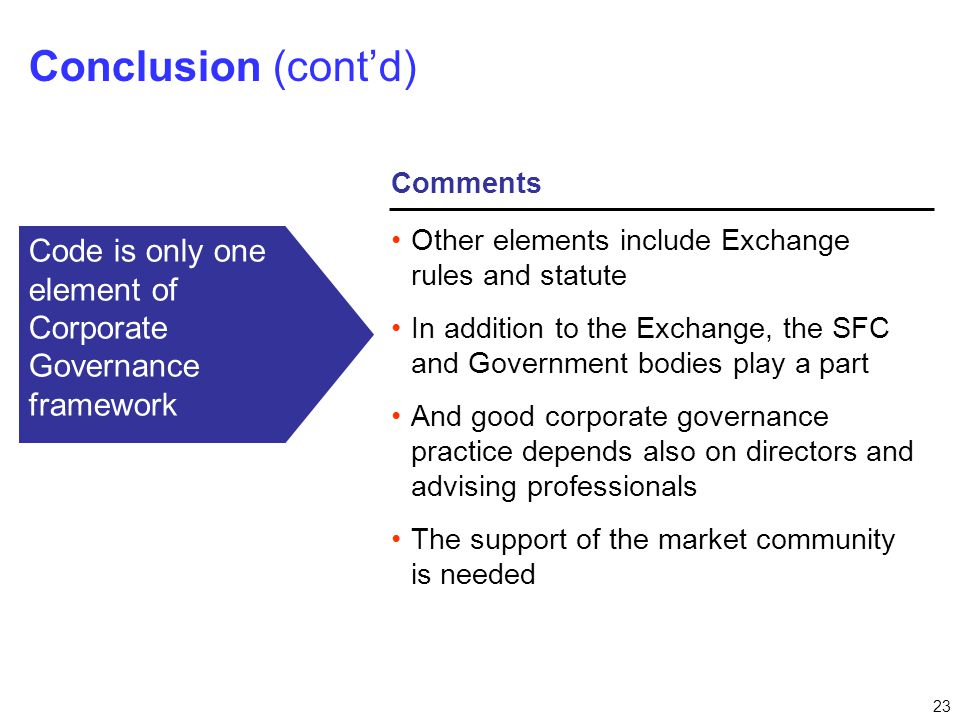 23 Comments Conclusion (cont’d) Other elements include Exchange rules and statute In addition to the Exchange, the SFC and Government bodies play a part And good corporate governance practice depends also on directors and advising professionals The support of the market community is needed Code is only one element of Corporate Governance framework