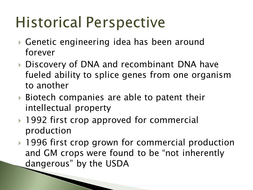  Genetic engineering idea has been around forever  Discovery of DNA and recombinant DNA have fueled ability to splice genes from one organism to another  Biotech companies are able to patent their intellectual property  1992 first crop approved for commercial production  1996 first crop grown for commercial production and GM crops were found to be not inherently dangerous by the USDA