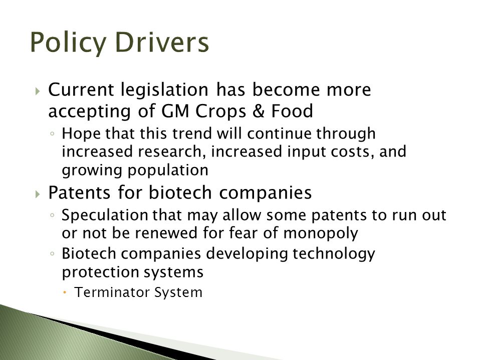  Current legislation has become more accepting of GM Crops & Food ◦ Hope that this trend will continue through increased research, increased input costs, and growing population  Patents for biotech companies ◦ Speculation that may allow some patents to run out or not be renewed for fear of monopoly ◦ Biotech companies developing technology protection systems  Terminator System