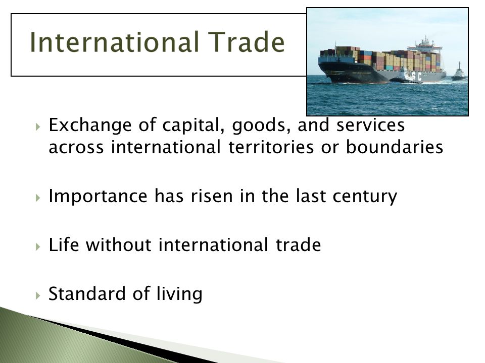  Exchange of capital, goods, and services across international territories or boundaries  Importance has risen in the last century  Life without international trade  Standard of living