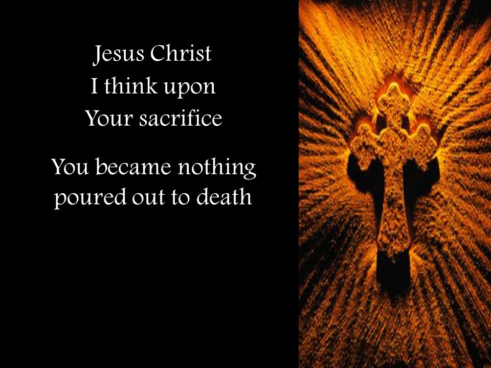 Jesus Christ I think upon Your sacrifice You became nothing poured out to death