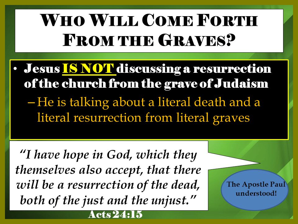 Jesus IS NOT discussing a resurrection of the church from the grave of Judaism – He is talking about a literal death and a literal resurrection from literal graves I have hope in God, which they themselves also accept, that there will be a resurrection of the dead, both of the just and the unjust. W HO W ILL C OME F ORTH F ROM THE G RAVES .