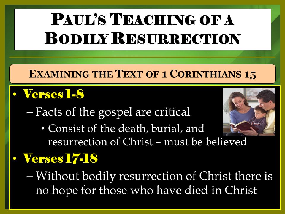 Verses 1-8 – Facts of the gospel are critical Consist of the death, burial, and resurrection of Christ – must be believed Verses – Without bodily resurrection of Christ there is no hope for those who have died in Christ P AUL ’ S T EACHING OF A B ODILY R ESURRECTION E XAMINING THE T EXT OF 1 C ORINTHIANS 15