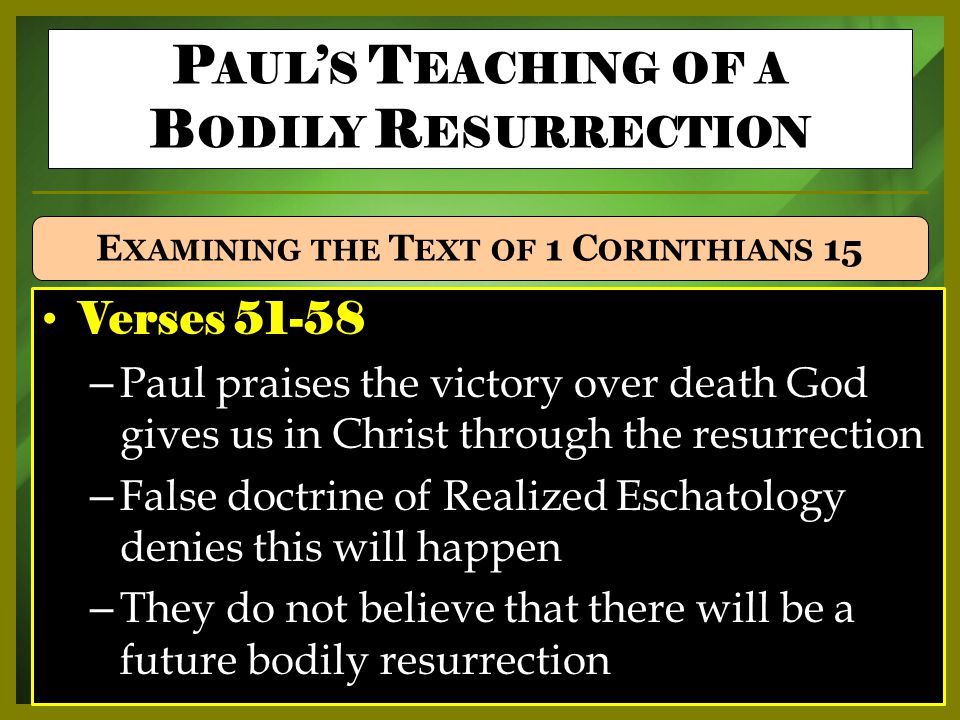 Verses – Paul praises the victory over death God gives us in Christ through the resurrection – False doctrine of Realized Eschatology denies this will happen – They do not believe that there will be a future bodily resurrection P AUL ’ S T EACHING OF A B ODILY R ESURRECTION E XAMINING THE T EXT OF 1 C ORINTHIANS 15
