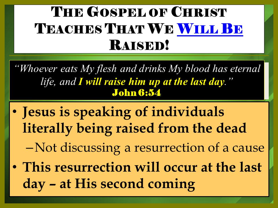 Jesus is speaking of individuals literally being raised from the dead – Not discussing a resurrection of a cause This resurrection will occur at the last day – at His second coming Whoever eats My flesh and drinks My blood has eternal life, and I will raise him up at the last day. John 6:54 T HE G OSPEL OF C HRIST T EACHES T HAT W E W ILL B E R AISED !