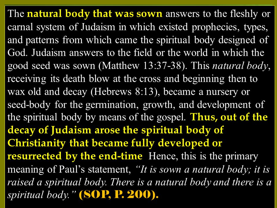 The natural body that was sown answers to the fleshly or carnal system of Judaism in which existed prophecies, types, and patterns from which came the spiritual body designed of God.