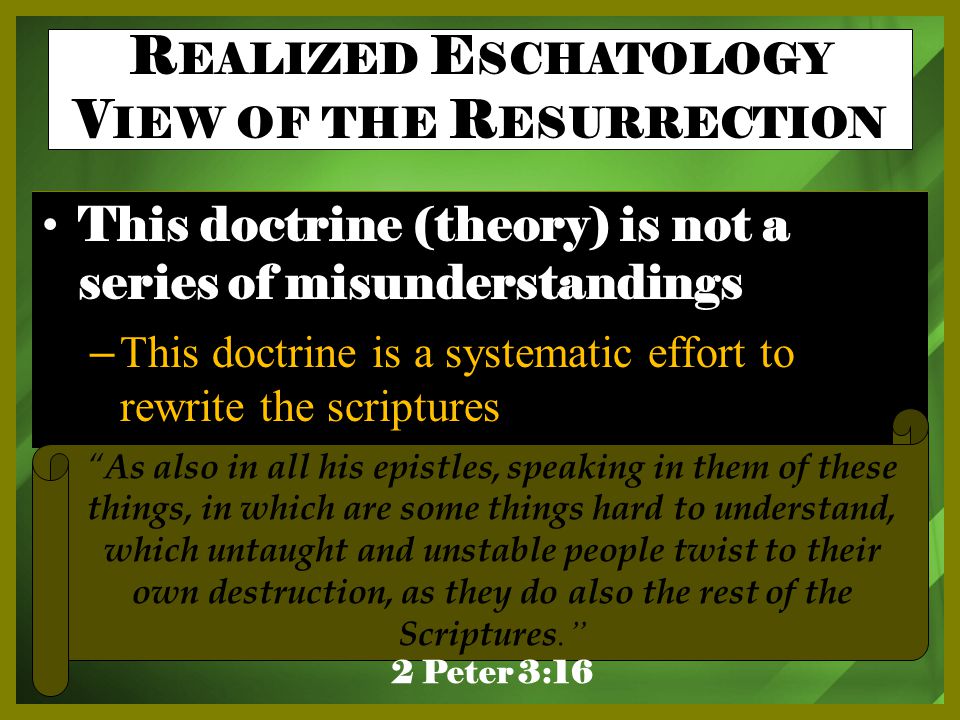 This doctrine (theory) is not a series of misunderstandings – This doctrine is a systematic effort to rewrite the scriptures As also in all his epistles, speaking in them of these things, in which are some things hard to understand, which untaught and unstable people twist to their own destruction, as they do also the rest of the Scriptures. 2 Peter 3:16 R EALIZED E SCHATOLOGY V IEW OF THE R ESURRECTION