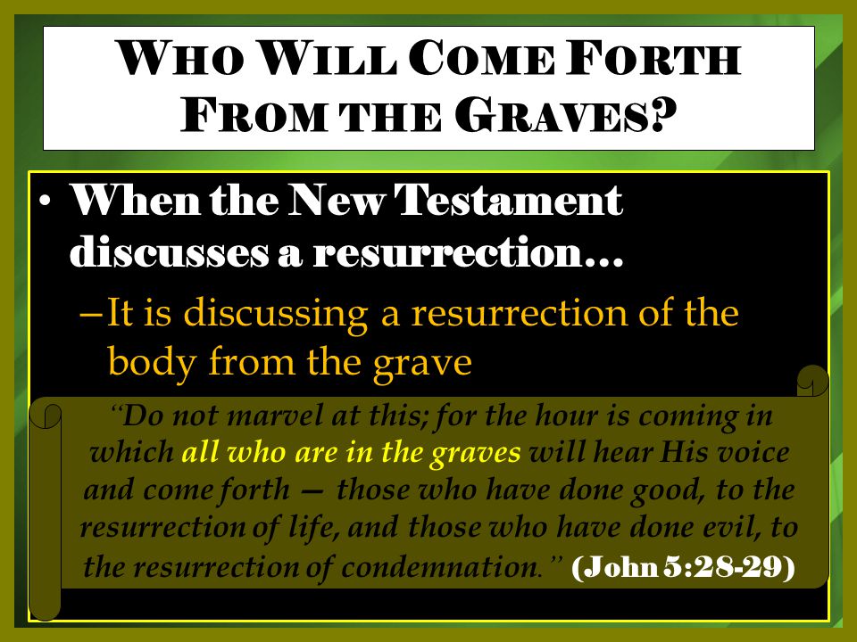 When the New Testament discusses a resurrection… – It is discussing a resurrection of the body from the grave Do not marvel at this; for the hour is coming in which all who are in the graves will hear His voice and come forth — those who have done good, to the resurrection of life, and those who have done evil, to the resurrection of condemnation. (John 5:28-29) W HO W ILL C OME F ORTH F ROM THE G RAVES