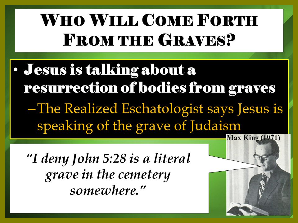 Jesus is talking about a resurrection of bodies from graves – The Realized Eschatologist says Jesus is speaking of the grave of Judaism Max King (1971) I deny John 5:28 is a literal grave in the cemetery somewhere. W HO W ILL C OME F ORTH F ROM THE G RAVES