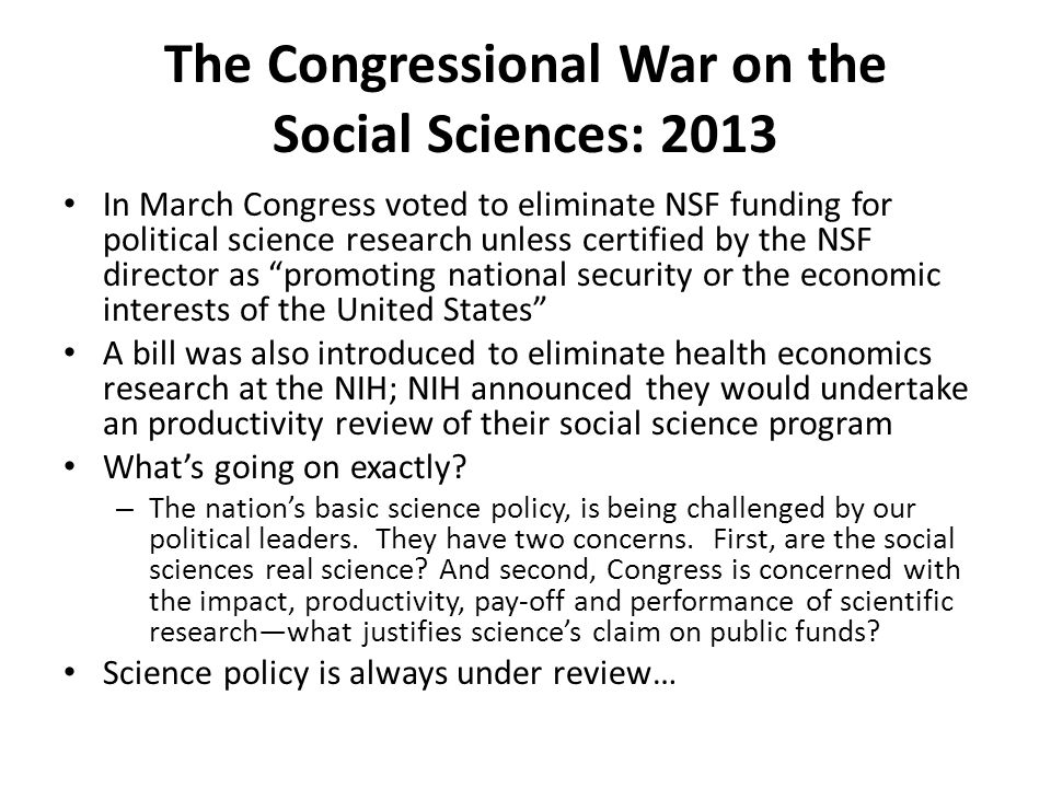 The Congressional War on the Social Sciences: 2013 In March Congress voted to eliminate NSF funding for political science research unless certified by the NSF director as promoting national security or the economic interests of the United States A bill was also introduced to eliminate health economics research at the NIH; NIH announced they would undertake an productivity review of their social science program What’s going on exactly.