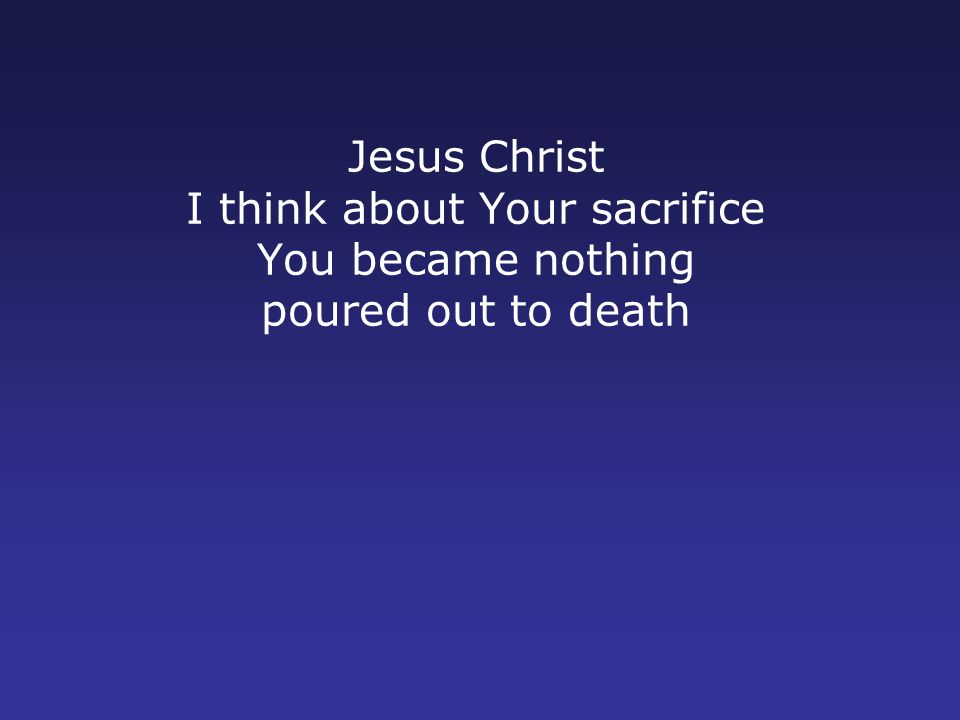 Jesus Christ I think about Your sacrifice You became nothing poured out to death