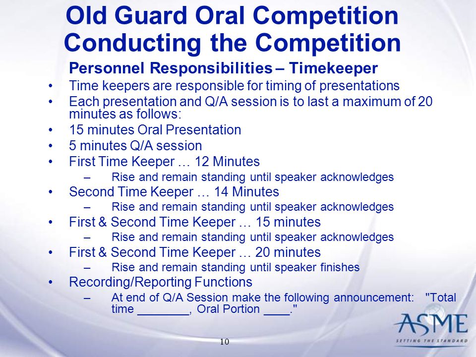 10 Personnel Responsibilities – Timekeeper Time keepers are responsible for timing of presentations Each presentation and Q/A session is to last a maximum of 20 minutes as follows: 15 minutes Oral Presentation 5 minutes Q/A session First Time Keeper … 12 Minutes –Rise and remain standing until speaker acknowledges Second Time Keeper … 14 Minutes –Rise and remain standing until speaker acknowledges First & Second Time Keeper … 15 minutes –Rise and remain standing until speaker acknowledges First & Second Time Keeper … 20 minutes –Rise and remain standing until speaker finishes Recording/Reporting Functions –At end of Q/A Session make the following announcement: Total time ________, Oral Portion ____. Old Guard Oral Competition Conducting the Competition