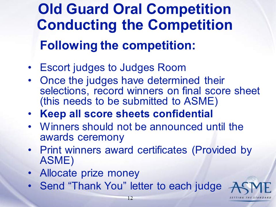 12 Following the competition: Escort judges to Judges Room Once the judges have determined their selections, record winners on final score sheet (this needs to be submitted to ASME) Keep all score sheets confidential Winners should not be announced until the awards ceremony Print winners award certificates (Provided by ASME) Allocate prize money Send Thank You letter to each judge Old Guard Oral Competition Conducting the Competition