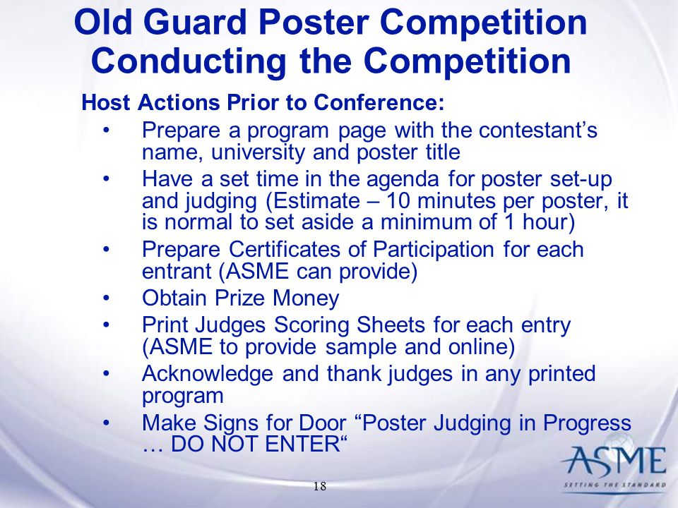 18 Host Actions Prior to Conference: Prepare a program page with the contestant’s name, university and poster title Have a set time in the agenda for poster set-up and judging (Estimate – 10 minutes per poster, it is normal to set aside a minimum of 1 hour) Prepare Certificates of Participation for each entrant (ASME can provide) Obtain Prize Money Print Judges Scoring Sheets for each entry (ASME to provide sample and online) Acknowledge and thank judges in any printed program Make Signs for Door Poster Judging in Progress … DO NOT ENTER Old Guard Poster Competition Conducting the Competition