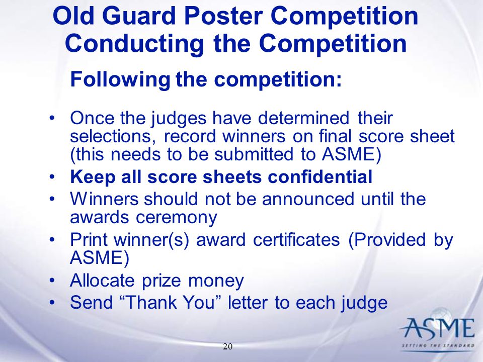 20 Following the competition: Once the judges have determined their selections, record winners on final score sheet (this needs to be submitted to ASME) Keep all score sheets confidential Winners should not be announced until the awards ceremony Print winner(s) award certificates (Provided by ASME) Allocate prize money Send Thank You letter to each judge Old Guard Poster Competition Conducting the Competition