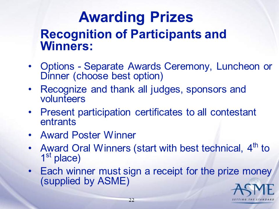 22 Recognition of Participants and Winners: Options - Separate Awards Ceremony, Luncheon or Dinner (choose best option) Recognize and thank all judges, sponsors and volunteers Present participation certificates to all contestant entrants Award Poster Winner Award Oral Winners (start with best technical, 4 th to 1 st place) Each winner must sign a receipt for the prize money (supplied by ASME) Awarding Prizes