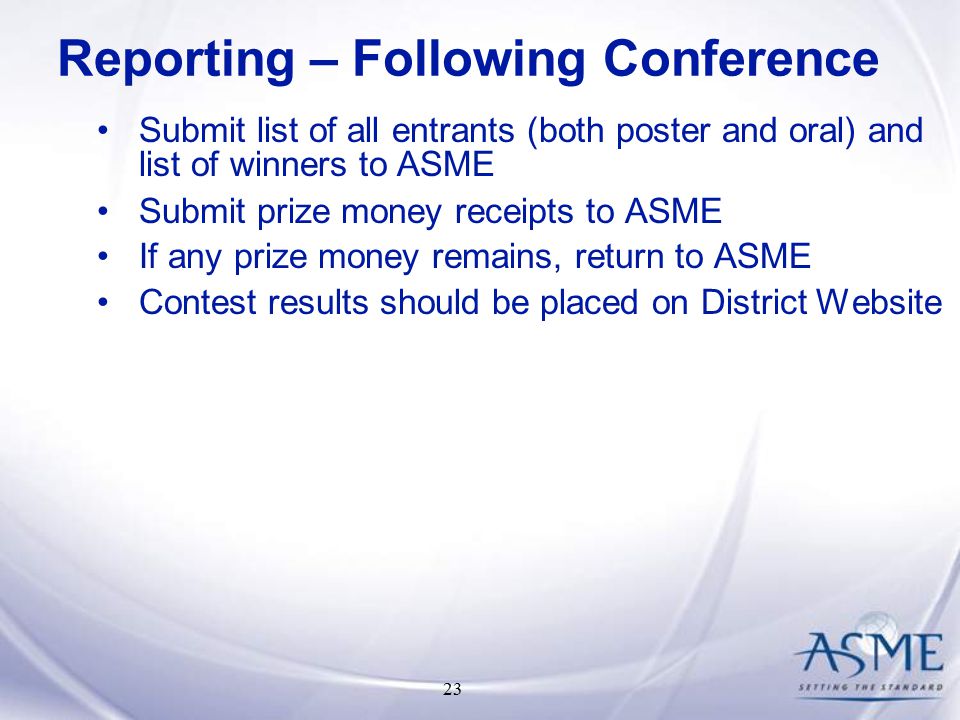 23 Submit list of all entrants (both poster and oral) and list of winners to ASME Submit prize money receipts to ASME If any prize money remains, return to ASME Contest results should be placed on District Website Reporting – Following Conference