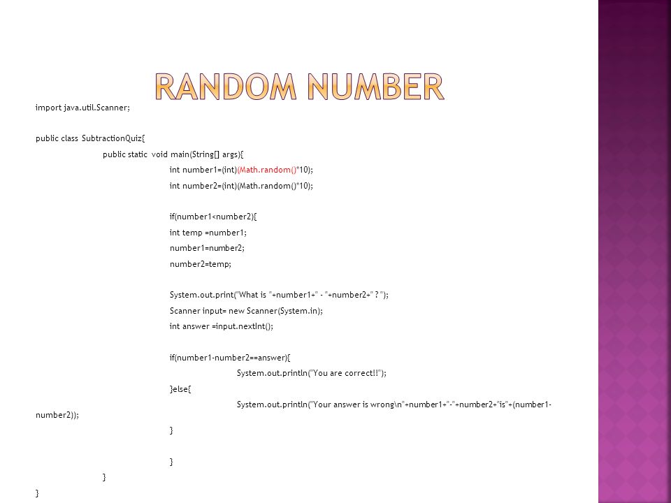 import java.util.Scanner; public class SubtractionQuiz{ public static void main(String[] args){ int number1=(int)(Math.random()*10); int number2=(int)(Math.random()*10); if(number1<number2){ int temp =number1; number1=number2; number2=temp; System.out.print( What is +number1+ - +number2+ .
