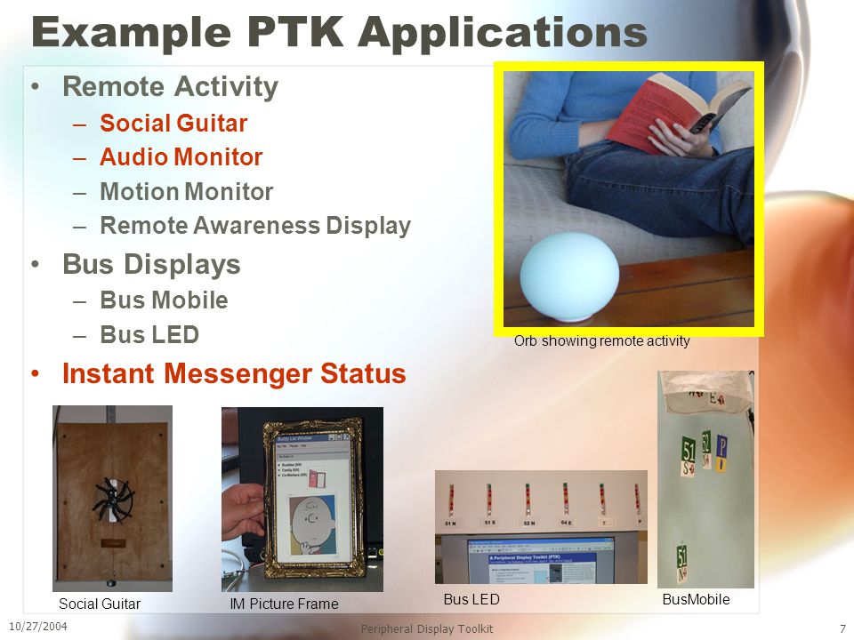 10/27/2004 Peripheral Display Toolkit7 Example PTK Applications Remote Activity –Social Guitar –Audio Monitor –Motion Monitor –Remote Awareness Display Bus Displays –Bus Mobile –Bus LED Instant Messenger Status IM Picture FrameSocial Guitar Bus LED BusMobile Orb showing remote activity